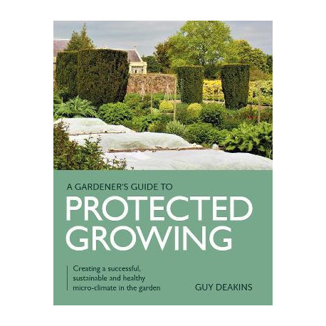 A Gardener's Guide to Protected Growing - Creating a sucessful, sustainable and healthy micro-climate in the garden